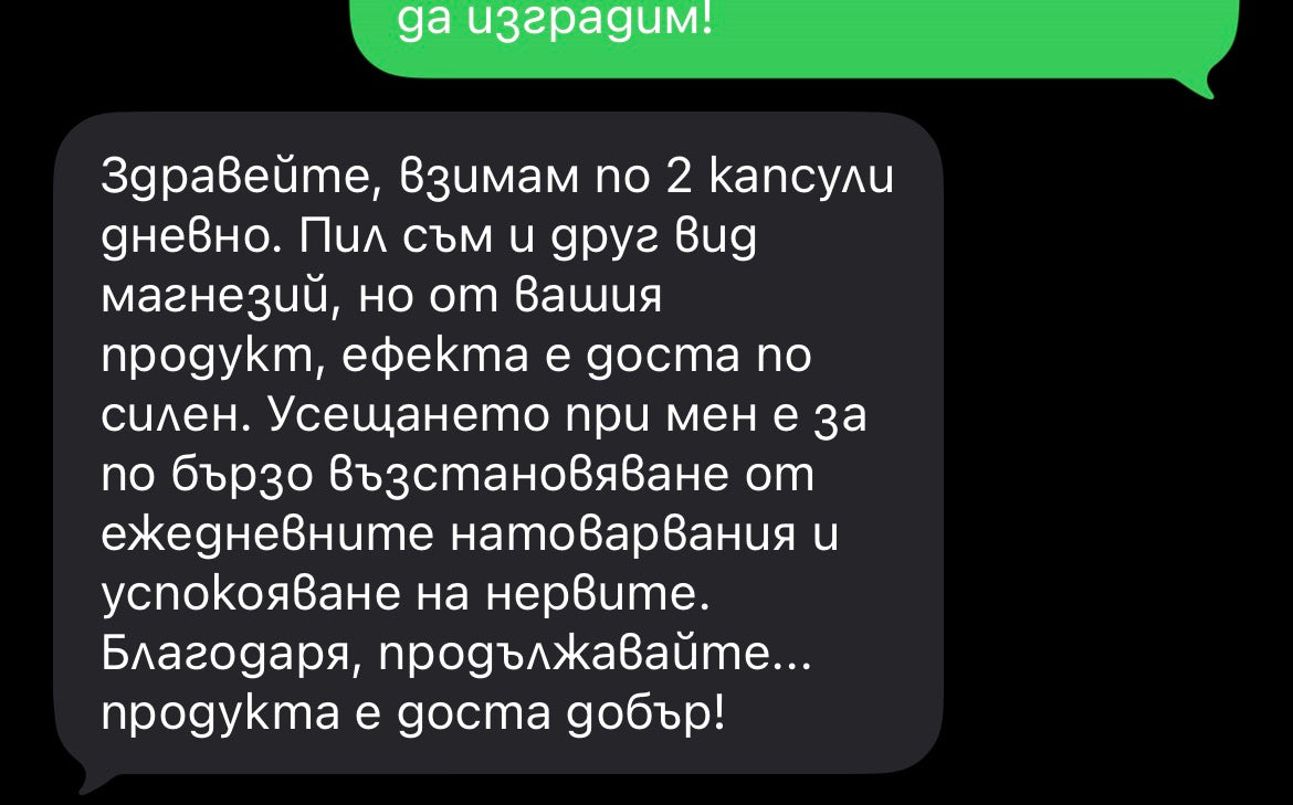 Оригинално клиентско съобщение: „Здравейте, взимам по 2 капсули дневно. Пил съм и друг вид магнезий, но от вашия продукт, ефекта е доста по силен. Усещането при мен е за по бързо възстановяване от ежедневните натоварвания и успокояване на нервите. Благодаря, продължавайте... продукта е доста добър!“